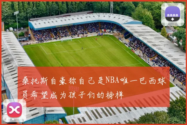 桑托斯自豪称自己是NBA唯一巴西球员希望成为孩子们的榜样