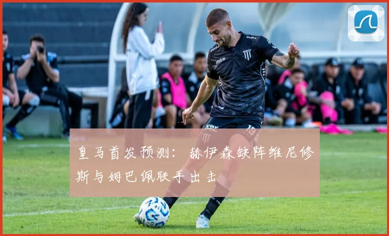 皇马首发预测：赫伊森缺阵维尼修斯与姆巴佩联手出击
