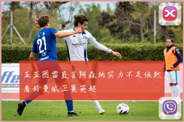 亚亚图雷直言阿森纳实力不足依然看好曼城卫冕英超