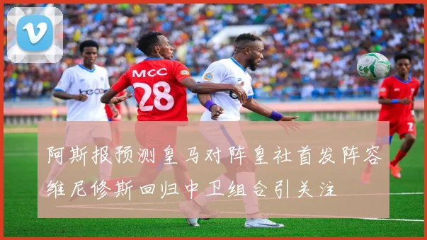 阿斯报预测皇马对阵皇社首发阵容维尼修斯回归中卫组合引关注
