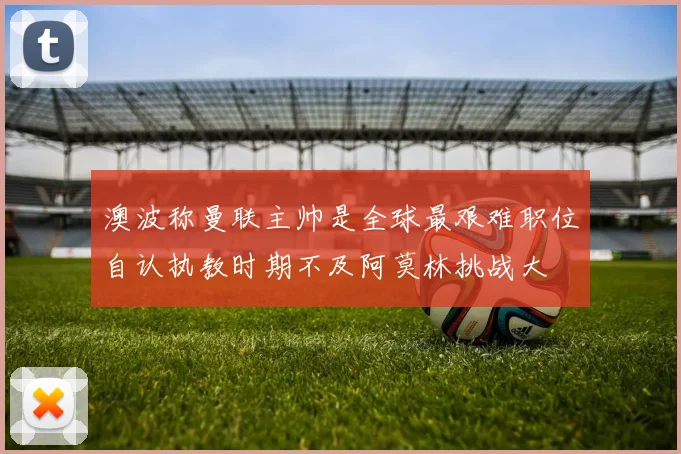 澳波称曼联主帅是全球最艰难职位自认执教时期不及阿莫林挑战大