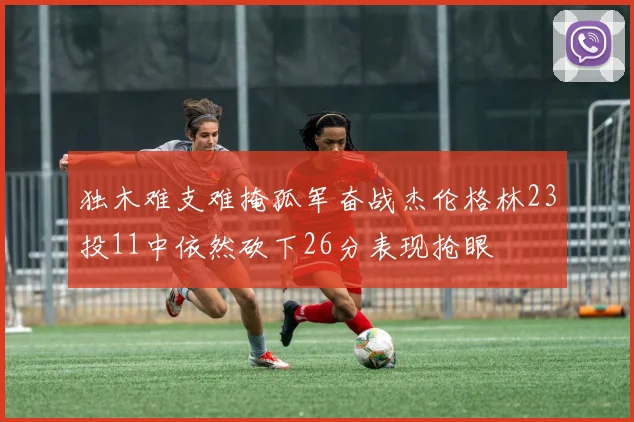独木难支难掩孤军奋战杰伦格林23投11中依然砍下26分表现抢眼