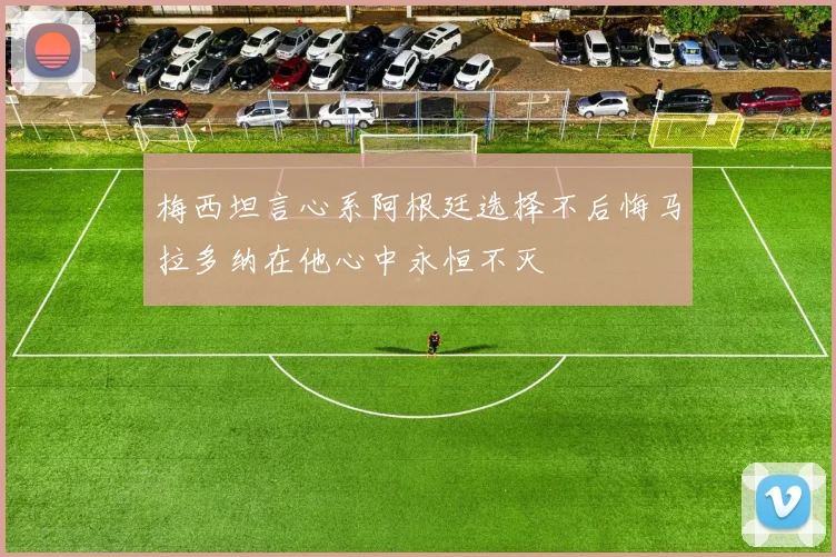 梅西坦言心系阿根廷选择不后悔马拉多纳在他心中永恒不灭