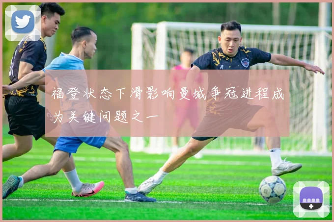 福登状态下滑影响曼城争冠进程成为关键问题之一