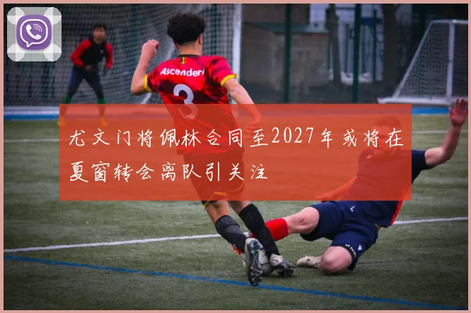 尤文门将佩林合同至2027年或将在夏窗转会离队引关注