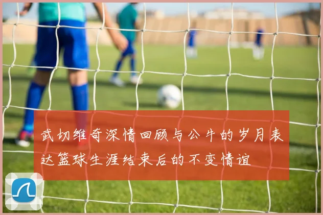 武切维奇深情回顾与公牛的岁月表达篮球生涯结束后的不变情谊