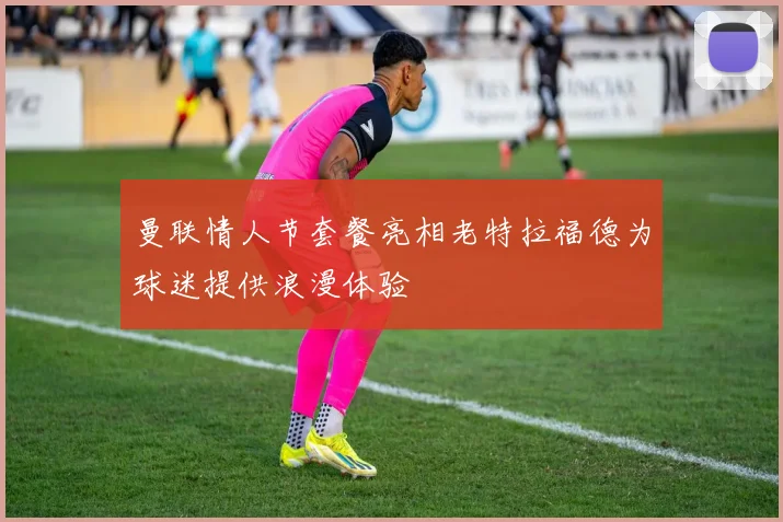 曼联情人节套餐亮相老特拉福德为球迷提供浪漫体验