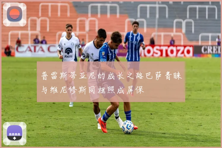 普雷斯蒂亚尼的成长之路巴萨青睐与维尼修斯同框照成屏保