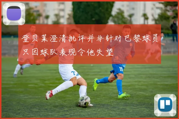 登贝莱澄清批评并非针对巴黎球员只因球队表现令他失望