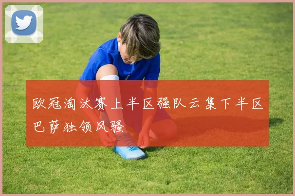 欧冠淘汰赛上半区强队云集下半区巴萨独领风骚