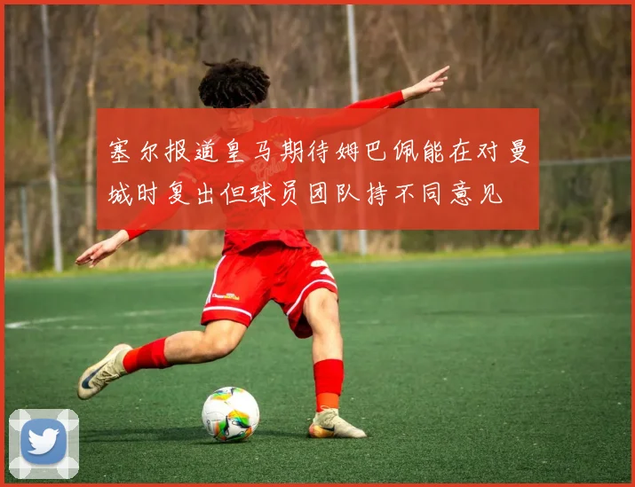 塞尔报道皇马期待姆巴佩能在对曼城时复出但球员团队持不同意见