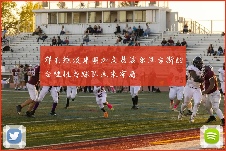 邓利维谈库明加交易波尔津吉斯的合理性与球队未来布局