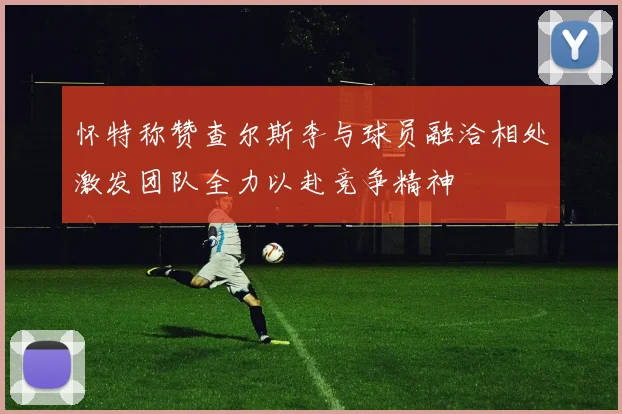 怀特称赞查尔斯李与球员融洽相处激发团队全力以赴竞争精神