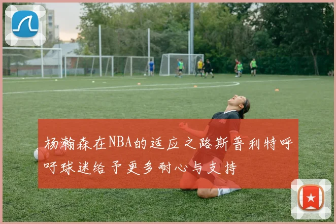 杨瀚森在NBA的适应之路斯普利特呼吁球迷给予更多耐心与支持