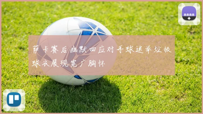 萨卡赛后幽默回应对手球迷举垃圾球衣展现宽广胸怀