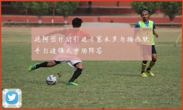 迈阿密计划引进卡塞米罗与梅西联手打造强大中场阵容