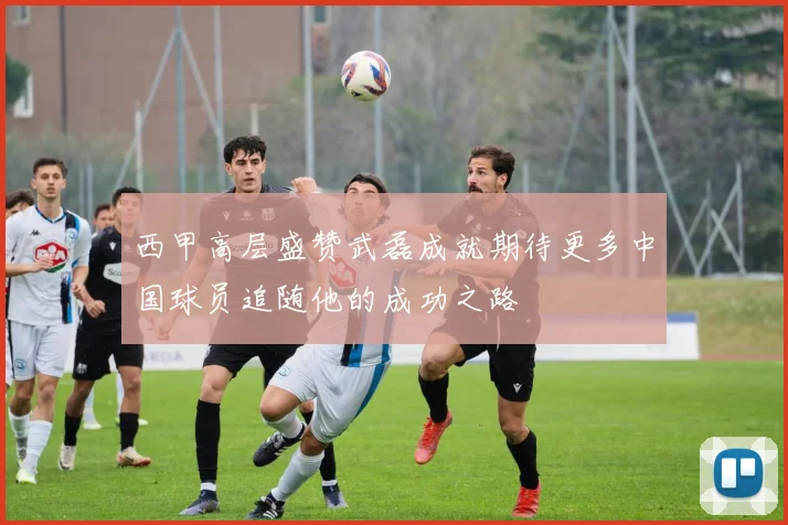 西甲高层盛赞武磊成就期待更多中国球员追随他的成功之路