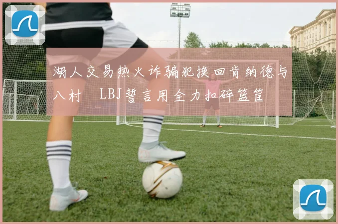 湖人交易热火诈骗犯换回肯纳德与八村塁LBJ誓言用全力扣碎篮筐
