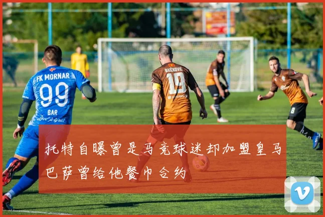 托特自曝曾是马竞球迷却加盟皇马巴萨曾给他餐巾合约