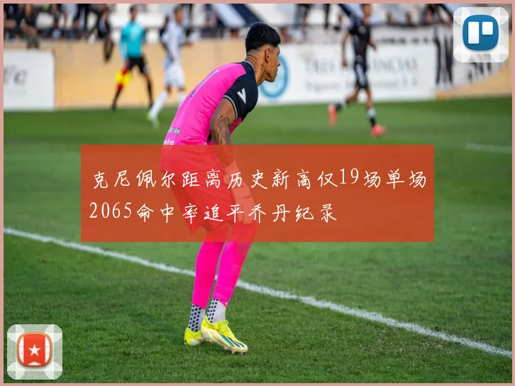 克尼佩尔距离历史新高仅19场单场2065命中率追平乔丹纪录