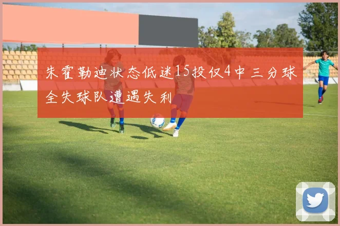 朱霍勒迪状态低迷15投仅4中三分球全失球队遭遇失利