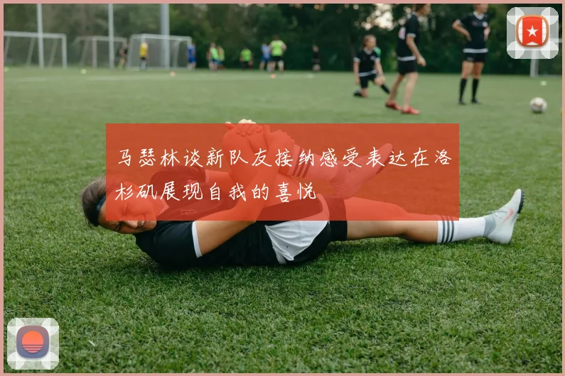 马瑟林谈新队友接纳感受表达在洛杉矶展现自我的喜悦